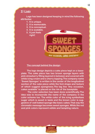 12
3] Logo
Logo has been designed keeping in mind the following
attributes:
1.	It is unique.
2.	It is memorable.
3.	It is conceptual.
4.	It is scalable.
5.	It just feels
right!
The concept behind the design:
The logo design depicts a cake piece kept on a base-
plate. The cake piece has two brown sponge layers with
pink strawberry filling layered in between and covered with
white icing cream and a cherry topping.The company name
‘Sweet Sponges’ is written in the center of the longitudinal
section of the cake piece while the font shape and texture
of which suggest sponginess.The tag line ‘Any occasion,
cakes avalable’ is placed on the rim of the baseplate.
The color selection has been done scientifically.The
idea was to incorporate the name of the company in the
color scheme too. The white color of the icing symbolizes
sugar which is sweet in taste and the brown color is sug-
gestive of well baked sponge-like basic cakes.That way the
chromatic message becomes sweet sponges. While the red
and pink colors represent edible and tempting nature.
 