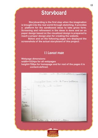 13
Storyboard
Storyboarding is the first step when the imagination
is brought into the real world through sketching. It provides
a platform for the sandboxed ideas to take gross form.
Screening and refinement in the ideas is done and an on
paper design based on the visualized design is prepared to
reach a proper design plan for creating the website.
Below and on the following pages are displayed the
screenshots of the actual storyboard of this project:
1] Layout page
Webpage dimensions:
width=1024px for all webpages
height=768px for homepage and for rest of the pages it is
content-defined.
 