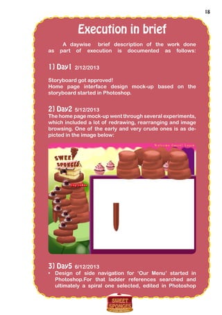 18
Execution in brief
A daywise brief description of the work done
as part of execution is documented as follows:
1] Day1 2/12/2013
Storyboard got approved!
Home page interface design mock-up based on the
storyboard started in Photoshop.
2] Day2 5/12/2013
The home page mock-up went through several experiments,
which included a lot of redrawing, rearranging and image
browsing. One of the early and very crude ones is as de-
picted in the image below:
3] Day5 6/12/2013
•	 Design of side navigation for ‘Our Menu’ started in
Photoshop.For that ladder references searched and
ultimately a spiral one selected, edited in Photoshop
 