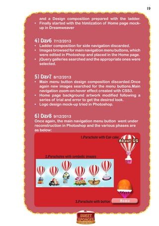 19
and a Design composition prepared with the ladder.
•	 Finally started with the htmlization of Home page mock-
up in Dreamweaver
4] Day6 7/12/2013
•	 Ladder composition for side navigation discarded.
•	 Images browsed for main navigation menu buttons, which
were edited in Photoshop and placed in the Home page.
•	 jQuery galleries searched and the appropriate ones were
selected.
5] Day7 8/12/2013
•	 Main menu button design composition discarded.Once
again new images searched for the menu buttons.Main
navigation zoom-on-hover effect created with CSS3.
•	 Home page background artwork modified following a
series of trial and error to get the desired look.
•	 Logo design mock-up tried in Photoshop.
6] Day8 9/12/2013
Once again, the main navigation menu button went under
reconstruction in Photoshop and the various phases are
as below:
1.Parachute with Cup cake
2.Parachutes with symbolic images
3.Parachute with button
 