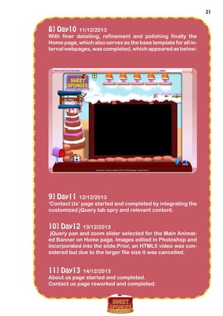 21
8] Day10 11/12/2013
With finer detailing, refinement and polishing finally the
Home page, which also serves as the base template for all in-
ternalwebpages,wascompleted,whichappearedasbelow:
9] Day11 12/12/2013
‘Contact Us’ page started and completed by integrating the
customized jQuery tab spry and relevant content.
10] Day12 13/12/2013
jQuery pan and zoom slider selected for the Main Animat-
ed Banner on Home page. Images edited in Photoshop and
incorporated into the slide.Prior, an HTML5 video was con-
sidered but due to the larger file size it was cancelled.
11] Day13 14/12/2013
About us page started and completed.
Contact us page reworked and completed.
 
