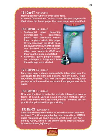 23
15] Day17 18/12/2013
Home page layout fine corrections done.
About us, Our services, Contact us and Recipes pages mod-
ified since the home page, the base page, was modified.
16] Day18 19/12/2013
•	 Testimonial page designing
commenced.The parchment
paper idea discarded earlier
found a place within this page.
(Every creation in the World has a
place,justfindit!)Afterthedesign
was finalized the open-on-hover
effect was created in CSS3 and
thus was this page completed.
•	 Fancybox jquery plugin studied
and attempts to integrate it into
the webpage were started.
17] Day19 20/12/2013
Fancybox jquery plugin successfully integrated into the
webpages for the links and buttons, namely, Login, Regis-
ter, Offers, Wishlist. Thus, with the help of this inline jQuery
pop-up form, the need for separate 4 webpages was elimi-
nated.
18] Day20 21/12/2013
Now was the time to make the website interactive even in
terms of sound. Various sound insertion methods other
than Flash-based were searched, studied and tried out for
practical application through scripting.
19] Day21 22/12/2013
Satisfactorial implementation of sound insertion methods
achieved. The Home page background sound is an HTML5
audio regulated via on/off buttons which are in turn han-
dled by jQuery, while all the button sound effects are pure-
ly handled through jQuery.
 