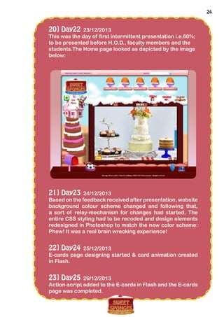 24
20] Day22 23/12/2013
This was the day of first intermittent presentation i.e.60%;
to be presented before H.O.D., faculty members and the
students.The Home page looked as depicted by the image
below:
21] Day23 24/12/2013
Based on the feedback received after presentation, website
background colour scheme changed and following that,
a sort of relay-mechanism for changes had started. The
entire CSS styling had to be recoded and design elements
redesigned in Photoshop to match the new color scheme:
Phew! It was a real brain wrecking experience!
22] Day24 25/12/2013
E-cards page designing started & card animation created
in Flash.
23] Day25 26/12/2013
Action-script added to the E-cards in Flash and the E-cards
page was completed.
 