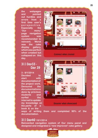 26
the webpages
and pointed
out hurdles and
errors from a
first time user’s
p e r s p e c t i v e .
Especially the
‘Our menu’
page navigation
system was
recommended to
reinvent. Worst
was the cake
display gallery,
whichwasperfect
when created but
collapsed on this
day.
31] Day33 -
Day 39
3 - 9/1/2014
Decided to
start with
documentationof
the project work.
Devoured the
documentations
done by previous
students and
surfed the
internettoupdate
my knowledge on
the parts of a
book & on the
ways of writing them and completed 90% of the
documentation.
31] Day40 10/1/2014
Reinvented navigation system of Our menu panel and
designed and integrated a ‘new improved’ cake gallery.
Compact when created
Disaster when showcased
 