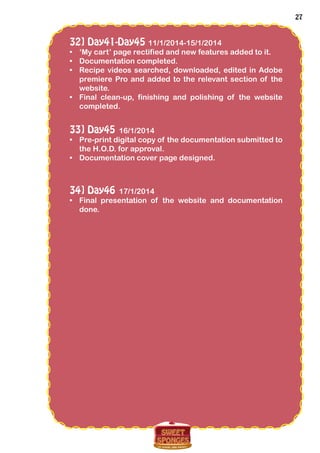 27
32] Day41-Day45 11/1/2014-15/1/2014
•	 ‘My cart’ page rectified and new features added to it.
•	 Documentation completed.
•	 Recipe videos searched, downloaded, edited in Adobe
premiere Pro and added to the relevant section of the
website.
•	 Final clean-up, finishing and polishing of the website
completed.
33] Day45 16/1/2014
•	 Pre-print digital copy of the documentation submitted to
the H.O.D. for approval.
•	 Documentation cover page designed.
34] Day46 17/1/2014
•	 Final presentation of the website and documentation
done.
 