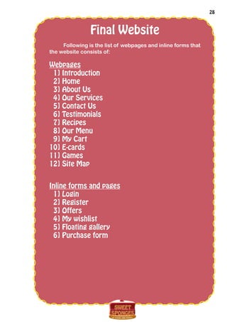 28
Final Website
Following is the list of webpages and inline forms that
the website consists of:
Webpages
1] Introduction
2] Home
3] About Us
4] Our Services
5] Contact Us
6] Testimonials
7] Recipes
8] Our Menu
9] My Cart
10] E-cards
11] Games
12] Site Map
Inline forms and pages
1] Login
2] Register
3] Offers
4] My wishlist
5] Floating gallery
6] Purchase form
 
