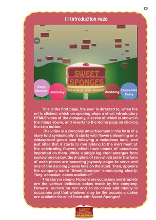 29
1] Introduction page
This is the first page, the user is directed to, when the
url is clicked, which on opening plays a short introductory
HTML5 video of the company, a scene of which is shown in
the image above, and reverts to the Home page on clicking
the skip button.
The video is a company advertisement in the form of a
story told symbolically. It starts with flowers blooming on a
widespread green land following a melodious tune and
just after that it starts to rain adding to the merriment of
the celebrating flowers which have names of occasions
imprinted on them. While a single leg stool emerges from
somewhere below, the droplets of rain which are in the form
of cake pieces are bouncing joyously eager to serve and
one of the dancing pieces falls on the stool. Then, appears
the company name ‘Sweet Sponges’ announcing clearly,
“Any occasion, cakes available!”
The story is simple. Flowers are occasions and droplets
are the various delicious cakes made by the company.
Flowers survive on rain and so do cakes add vitality to
occasions and that whatever may be the occasion, cakes
are available for all of them with Sweet Sponges!
 