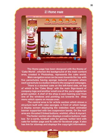 30
2] Home page
The Home page has been designed with the theme of
‘Cake World’, wherein the background of the main content
area, created in Photoshop, represents the cake world.
Mainnavigationarea can beseentowardsthe top with
five parachutes having sponge textured canopies where
each parachute is a button linked to the assigned webpages.
There is a stacked cake on the left-hand side, on top
of which is the ‘Cake Shop’ with the main Sign-board of
company logo and another small one of the pure vegetarian
green symbol. A chef of the shop is seen leaning over from
one of the windows and pointing out towards the shop
menu which opens on mouse-over.
The central area is for article section which shows a
structure built with cake sponges, in front of which hangs
a display screen displaying the websites main animated
banner supported with two suspension bands. On the roof
area are thrusted 3 linked buttons: wishlist, offers & mycart.
The footer section also displays creative buttons: mail-
box for e-cards, football cake for games, twitter bird with
cake for twitter page and fb cake for facebook page. It also
has link for sitemap and displays the copyright information.
 