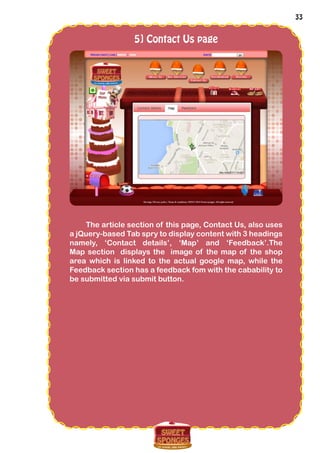 33
5] Contact Us page
The article section of this page, Contact Us, also uses
a jQuery-based Tab spry to display content with 3 headings
namely, ‘Contact details’, ‘Map’ and ‘Feedback’.The
Map section displays the image of the map of the shop
area which is linked to the actual google map, while the
Feedback section has a feedback fom with the cabability to
be submitted via submit button.
 