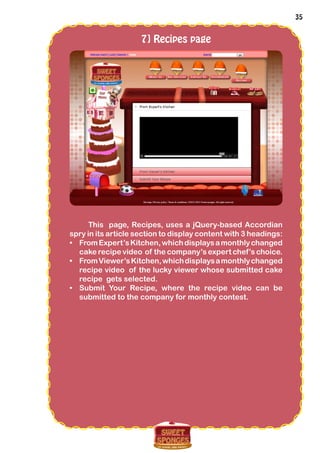 35
7] Recipes page
This page, Recipes, uses a jQuery-based Accordian
spry in its article section to display content with 3 headings:
•	 FromExpert’sKitchen,whichdisplaysamonthlychanged
cake recipe video of the company’s expert chef’s choice.
•	 FromViewer’sKitchen,whichdisplaysamonthlychanged
recipe video of the lucky viewer whose submitted cake
recipe gets selected.
•	 Submit Your Recipe, where the recipe video can be
submitted to the company for monthly contest.
 