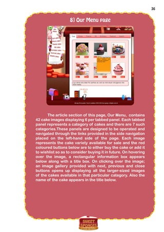 36
8] Our Menu page
The article section of this page, Our Menu, contains
42 cake images displaying 6 per tabbed panel. Each tabbed
panel represents a category of cakes and there are 7 such
categories.These panels are designed to be operated and
navigated through the links provided in the side navigation
placed on the left-hand side of the page. Each image
represents the cake variety available for sale and the red
coloured buttons below are to either buy the cake or add it
to wishlist so as to consider buying it in future. On hovering
over the image, a rectangular information box appears
below along with a title box. On clicking over the image;
an image gallery provided with next, previous and close
buttons opens up displaying all the larger-sized images
of the cakes available in that particular category. Also the
name of the cake appears in the title below.
 