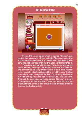 38
10] E-cards page
This and the next page which is named ‘Games’, are
part of the fun corner of this website. These are meant to
add an entertainment value to the website by providing free
services and thereby promote the user traffic towards it.
The article section of this page, E-cards, shows tabbed
panel with tab headings: Birthday, Christmas & Valentine.
The content within the panel consists of an e-card related
to its respective tab heading and the ‘send this card’ button
to send the card to anyone for free. On clicking this button
a modal box opens up to ask for details to send the card.
This and the next page which is named ‘Games’, are part
of fun corner of this website. These are meant to add an
entertainment value to the website and thereby promote
the user traffic towards it.
 