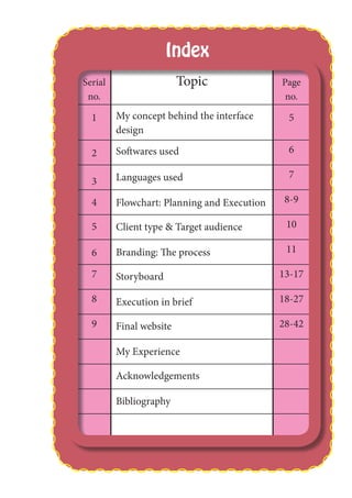 Serial
no.
Topic Page
no.
1 My concept behind the interface
design
5
2 Softwares used 6
3 Languages used 7
4 Flowchart: Planning and Execution 8-9
5 Client type & Target audience 10
6 Branding: The process 11
7 Storyboard 13-17
8 Execution in brief 18-27
9 Final website 28-42
My Experience
Acknowledgements
Bibliography
Index
 