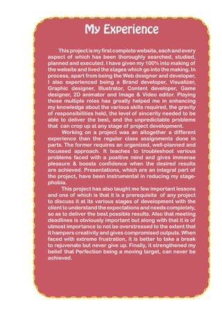 My Experience
Thisprojectismyfirstcompletewebsite,eachandevery
aspect of which has been thoroughly searched, studied,
planned and executed. I have given my 100% into making of
the website and lived the stages which go into the making. In
process, apart from being the Web designer and developer,
I also experienced being a Brand developer, Visualizer,
Graphic designer, Illustrator, Content developer, Game
designer, 2D animator and Image & Video editor. Playing
these multiple roles has greatly helped me in enhancing
my knowledge about the various skills required, the gravity
of responsibilities held, the level of sincerity needed to be
able to deliver the best, and the unpredictable problems
that can crop up at any stage of project development.
Working on a project was an altogether a different
experience than the regular class assignments done in
parts. The former requires an organized, well-planned and
focussed approach. It teaches to troubleshoot various
problems faced with a positive mind and gives immense
pleasure & boosts confidence when the desired results
are achieved. Presentations, which are an integral part of
the project, have been instrumental in reducing my stage-
phobia.
This project has also taught me few important lessons
and one of which is that it is a prerequisite of any project
to discuss it at its various stages of development with the
clienttounderstandtheexpectationsandneedscompletely,
so as to deliver the best possible results. Also that meeting
deadlines is obviously important but along with that it is of
utmost importance to not be overstressed to the extent that
it hampers creativity and gives compromised outputs. When
faced with extreme frustration, it is better to take a break
to rejuvenate but never give up. Finally, it strengthened my
belief that Perfection being a moving target, can never be
achieved.
 