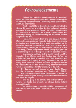 Acknowledgements
This project website ‘Sweet Sponges: A cake shop’
could not have been possible without the help and support
of following people to whom I extend my deep appreciation,
gratitude and thanks:
First, I would like to thank Mr. Mohan Chalam Sir, the
Centre Director, for providing the technological learning
platform ‘Arena Animation Dadar’, for taking keen interest
in personally supervising the project presentations and
most importantly for recommending the advanced course
‘Digital Media Pro’.
I extend my sincere thanks to Mrs. Deepali Matakar
Ma’am, Centre Academic Head, for believing in me, greatly
motivating me throughout the project, compelling me to
be super creative, allowing me to work at my own pace
and throwing challenges by pointing out the pests in the
cake shop, I mean the problem areas, thus playing role of
a demanding client to bring out the best possible results.
I express my gratitude to the faculty members, Mrs.
Shamim Khan Ma’am and Ms. Rasika Lad Ma’am for
efficiently imparting the knowledge of ‘Web designing and
development’ and laying a strong foundation for this and
many more projects to come. I extend my special thanks
to Rasika Ma’am for her inexhaustibly cool temperament
which is utmost important for creativity to flourish.
Of Course, special thanks to Mrs. Sujata Ma’am
for the important sessions on ‘Basics of HTML5’.
Also it is worth appreciating the services provided by
‘Google search engine’ making any information available at
the tip of the fingers.
I owe my glory to my parents and techie brother, to
whom I dedicate the project, for always being helpful
unconditionally.
This site has been created to fulfill a requirement of
the course ‘Digital Media Pro’ offered at Arena animation,
Dadar.
 