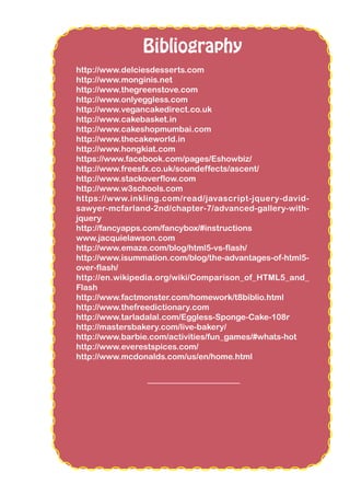 Bibliography
http://www.delciesdesserts.com
http://www.monginis.net
http://www.thegreenstove.com
http://www.onlyeggless.com
http://www.vegancakedirect.co.uk
http://www.cakebasket.in
http://www.cakeshopmumbai.com
http://www.thecakeworld.in
http://www.hongkiat.com
https://www.facebook.com/pages/Eshowbiz/
http://www.freesfx.co.uk/soundeffects/ascent/
http://www.stackoverflow.com
http://www.w3schools.com
https://www.inkling.com/read/javascript-jquery-david-
sawyer-mcfarland-2nd/chapter-7/advanced-gallery-with-
jquery
http://fancyapps.com/fancybox/#instructions
www.jacquielawson.com
http://www.emaze.com/blog/html5-vs-flash/
http://www.isummation.com/blog/the-advantages-of-html5-
over-flash/
http://en.wikipedia.org/wiki/Comparison_of_HTML5_and_
Flash
http://www.factmonster.com/homework/t8biblio.html
http://www.thefreedictionary.com
http://www.tarladalal.com/Eggless-Sponge-Cake-108r
http://mastersbakery.com/live-bakery/
http://www.barbie.com/activities/fun_games/#whats-hot
http://www.everestspices.com/
http://www.mcdonalds.com/us/en/home.html
 