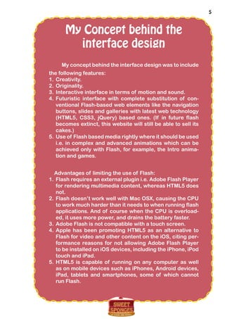 5
My Concept behind the
interface design
My concept behind the interface design was to include
the following features:
1.	Creativity.
2.	Originality.
3.	Interactive interface in terms of motion and sound.
4.	Futuristic interface with complete substitution of con-
ventional Flash-based web elements like the navigation
buttons, slides and galleries with latest web technology
(HTML5, CSS3, jQuery) based ones. (If in future flash
becomes extinct, this website will still be able to sell its
cakes.)
5.	Use of Flash based media rightly where it should be used
i.e. in complex and advanced animations which can be
achieved only with Flash, for example, the Intro anima-
tion and games.
Advantages of limiting the use of Flash:
1.	Flash requires an external plugin i.e. Adobe Flash Player
for rendering multimedia content, whereas HTML5 does
not.
2.	Flash doesn’t work well with Mac OSX, causing the CPU
to work much harder than it needs to when running flash
applications. And of course when the CPU is overload-
ed, it uses more power, and drains the battery faster.
3.	Adobe Flash is not compatible with a touch screen.
4.	Apple has been promoting HTML5 as an alternative to
Flash for video and other content on the iOS, citing per-
formance reasons for not allowing Adobe Flash Player
to be installed on iOS devices, including the iPhone, iPod
touch and iPad.
5.	HTML5 is capable of running on any computer as well
as on mobile devices such as iPhones, Android devices,
iPad, tablets and smartphones, some of which cannot
run Flash.
 