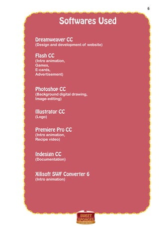 6
Softwares Used
Dreamweaver CC
(Design and development of website)
Flash CC
(Intro animation,
Games,
E-cards,
Advertisement)
Photoshop CC
(Background digital drawing,
Image-editing)
Illustrator CC
(Logo)
Premiere Pro CC
(Intro animation,
Recipe video)
Indesign CC
(Documentation)
Xilisoft SWF Converter 6
(Intro animation)
 