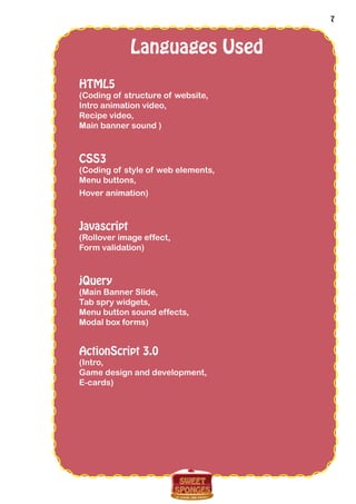 7
Languages Used
HTML5
(Coding of structure of website,
Intro animation video,
Recipe video,
Main banner sound )
CSS3
(Coding of style of web elements,
Menu buttons,
Hover animation)
Javascript
(Rollover image effect,
Form validation)
jQuery
(Main Banner Slide,
Tab spry widgets,
Menu button sound effects,
Modal box forms)
ActionScript 3.0
(Intro,
Game design and development,
E-cards)
 