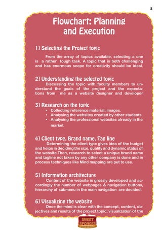 8
Flowchart: Planning
and Execution
1] Selecting the Project topic
From the array of topics available, selecting a one
is a rather tough task. A topic that is both challenging
and has enormous scope for creativity should be ideal.
2] Understanding the selected topic
Discussing the topic with faculty members to un-
derstand the goals of the project and the expecta-
tions from me as a website designer and developer
3] Research on the topic
•	 Collecting reference material, images.
•	 Analysing the websites created by other students.
•	 Analysing the professional websites already in the
market
4] Client type, Brand name, Tag line
Determining the client type gives idea of the budget
and helps in deciding the size, quality and dynamic status of
the website.Then, research to select a unique brand name
and tagline not taken by any other company is done and in
process techniques like Mind mapping are put to use.
5] Information architecture
Content of the website is grossly developed and ac-
cordingly the number of webpages & navigation buttons,
hierarchy of submenu in the main navigation are decided.
6] Visualizing the website
Once the mind is clear with the concept, content, ob-
jectives and results of the project topic; visualization of the
 
