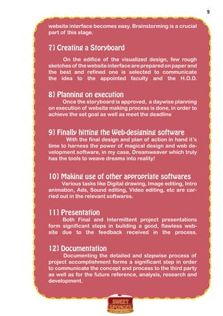 9
website interface becomes easy. Brainstorming is a crucial
part of this stage.
7] Creating a Storyboard
On the edifice of the visualized design, few rough
sketchesof thewebsiteinterfacearepreparedonpaperand
the best and refined one is selected to communicate
the idea to the appointed faculty and the H.O.D.
8] Planning on execution
Once the storyboard is approved, a daywise planning
on execution of website making process is done, in order to
achieve the set goal as well as meet the deadline
9] Finally hitting the Web-designing software
With the final design and plan of action in hand it’s
time to harness the power of magical design and web de-
velopment software, in my case, Dreamweaver which truly
has the tools to weave dreams into reality!
10] Making use of other appropriate softwares
Various tasks like Digital drawing, Image editing, Intro
animation, Ads, Sound editing, Video editing, etc are car-
ried out in the relevant softwares.
11] Presentation
Both Final and Intermittent project presentations
form significant steps in building a good, flawless web-
site due to the feedback received in the process.
12] Documentation
Documenting the detailed and stepwise process of
project accomplishment forms a significant step in order
to communicate the concept and process to the third party
as well as for the future reference, analysis, research and
development.
 