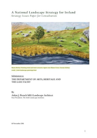 1
A National Landscape Strategy for Ireland
Strategy Issues Paper for Consultation
'
Maam Bothan' Rushing wind and water around a tigeen near Maam Cross, County Galway.
credit: /irish-landscape-paintings.html
Submission to:
THE DEPARTMENT OF ARTS, HERITAGE AND
THE GAELTACHT
By:
Aidan J. ffrench MILI Landscape Architect
Past President, The Irish Landscape Institute
16 November 2011
 