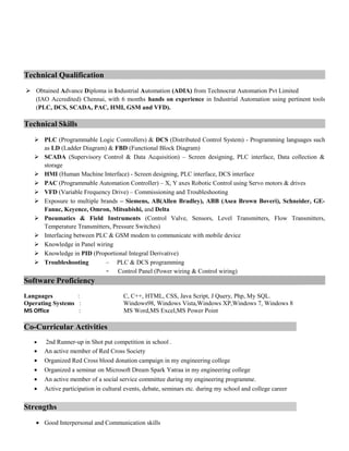 Technical Qualification
 Obtained Advance Diploma in Industrial Automation (ADIA) from Technocrat Automation Pvt Limited
(IAO Accredited) Chennai, with 6 months hands on experience in Industrial Automation using pertinent tools
(PLC, DCS, SCADA, PAC, HMI, GSM and VFD).
Technical Skills
 PLC (Programmable Logic Controllers) & DCS (Distributed Control System) - Programming languages such
as LD (Ladder Diagram) & FBD (Functional Block Diagram)
 SCADA (Supervisory Control & Data Acquisition) – Screen designing, PLC interface, Data collection &
storage
 HMI (Human Machine Interface) - Screen designing, PLC interface, DCS interface
 PAC (Programmable Automation Controller) – X, Y axes Robotic Control using Servo motors & drives
 VFD (Variable Frequency Drive) – Commissioning and Troubleshooting
 Exposure to multiple brands – Siemens, AB(Allen Bradley), ABB (Asea Brown Boveri), Schneider, GE-
Fanuc, Keyence, Omron, Mitsubishi, and Delta
 Pneumatics & Field Instruments (Control Valve, Sensors, Level Transmitters, Flow Transmitters,
Temperature Transmitters, Pressure Switches)
 Interfacing between PLC & GSM modem to communicate with mobile device
 Knowledge in Panel wiring
 Knowledge in PID (Proportional Integral Derivative)
 Troubleshooting – PLC & DCS programming
- Control Panel (Power wiring & Control wiring)
Software ProficiencySoftware Proficiency
Languages : C, C++, HTML, CSS, Java Script, J Query, Php, My SQL.
Operating Systems : Windows98, Windows Vista,Windows XP,Windows 7, Windows 8
MS Office : MS Word,MS Excel,MS Power Point
Co-Curricular Activities
• 2nd Runner-up in Shot put competition in school .
• An active member of Red Cross Society
• Organized Red Cross blood donation campaign in my engineering college
• Organized a seminar on Microsoft Dream Spark Yatraa in my engineering college
• An active member of a social service committee during my engineering programme.
• Active participation in cultural events, debate, seminars etc. during my school and college career
Strengths
• Good Interpersonal and Communication skills
 