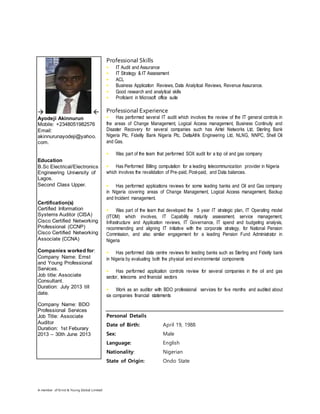 A member of Ernst & Young Global Limited
Professional Skills
• IT Audit and Assurance
• IT Strategy & IT Assessment
• ACL
• Business Application Reviews, Data Analytical Reviews, Revenue Assurance.
• Good research and analytical skills
• Proficient in Microsoft office suite
Professional Experience
• Has performed several IT audit which involves the review of the IT general controls in
the areas of Change Management, Logical Access management, Business Continuity and
Disaster Recovery for several companies such has Airtel Networks Ltd, Sterling Bank
Nigeria Plc, Fidelity Bank Nigeria Plc, DeltaAfrik Engineering Ltd, NLNG, NNPC, Shell Oil
and Gas.
• Was part of the team that performed SOX audit for a top oil and gas company
• Has Performed Billing computation for a leading telecommunication provider in Nigeria
which involves the revalidation of Pre-paid, Post-paid, and Data balances.
• Has performed applications reviews for some leading banks and Oil and Gas company
in Nigeria covering areas of Change Management, Logical Access management, Backup
and Incident management.
• Was part of the team that developed the 5 year IT strategic plan, IT Operating model
(ITOM) which involves, IT Capability maturity assessment, service management,
Infrastructure and Application reviews, IT Governance, IT spend and budgeting analysis,
recommending and aligning IT initiative with the corporate strategy, for National Pension
Commission, and also similar engagement for a leading Pension Fund Administrator in
Nigeria
• Has performed data centre reviews for leading banks such as Sterling and Fidelity bank
in Nigeria by evaluating both the physical and environmental components
• Has performed application controls review for several companies in the oil and gas
sector, telecoms and financial sectors
• Work as an auditor with BDO professional services for five months and audited about
six companies financial statements
Personal Details
Date of Birth: April 19, 1988
Sex: Male
Language: English
Nationality: Nigerian
State of Origin: Ondo State
 
Ayodeji Akinnurun
Mobile: +2348051982576
Email:
akinnurunayodeji@yahoo.
com.
Education
B.Sc Electrical/Electronics
Engineering University of
Lagos.
Second Class Upper.
Certification(s)
Certified Information
Systems Auditor (CISA)
Cisco Certified Networking
Professional (CCNP)
Cisco Certified Networking
Associate (CCNA)
Companies worked for:
Company Name: Ernst
and Young Professional
Services.
Job title: Associate
Consultant.
Duration: July 2013 till
date.
Company Name: BDO
Professional Services
Job Title: Associate
Auditor
Duration: 1st Feburary
2013 – 30th June 2013
 