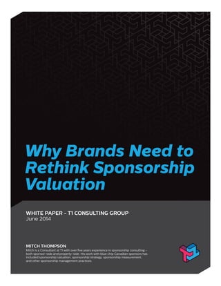 Why Brands Need to
Rethink Sponsorship
Valuation
WHITE PAPER - T1 CONSULTING GROUP
June 2014
MITCH THOMPSON
Mitch is a Consultant at T1 with over ﬁve years experience in sponsorship consulting -
both sponsor-side and property-side. His work with blue chip Canadian sponsors has
included sponsorship valuation, sponsorship strategy, sponsorship measurement,
and other sponsorship management practices.
 
