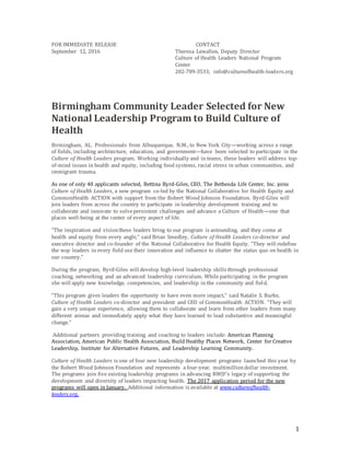 1
FOR IMMEDIATE RELEASE CONTACT
September 12, 2016 Theresa Lewallen, Deputy Director
Culture of Health Leaders National Program
Center
202-789-3533; info@cultureofhealth-leaders.org
Birmingham Community Leader Selected for New
National Leadership Program to Build Culture of
Health
Birmingham, AL. Professionals from Albuquerque, N.M., to New York City—working across a range
of fields, including architecture, education, and government—have been selected to participate in the
Culture of Health Leaders program. Working individually and in teams, these leaders will address top-
of-mind issues in health and equity, including food systems, racial stress in urban communities, and
immigrant trauma.
As one of only 40 applicants selected, Bettina Byrd-Giles, CEO, The Bethesda Life Center, Inc. joins
Culture of Health Leaders, a new program co-led by the National Collaborative for Health Equity and
CommonHealth ACTION with support from the Robert Wood Johnson Foundation. Byrd-Giles will
join leaders from across the country to participate in leadership development training and to
collaborate and innovate to solvepersistent challenges and advance a Culture of Health—one that
places well-being at the center of every aspect of life.
“The inspiration and visionthese leaders bring to our program is astounding, and they come at
health and equity from every angle,” said Brian Smedley, Culture of Health Leaders co-director and
executive director and co-founder of the National Collaborative for Health Equity. “They will redefine
the way leaders in every field use their innovation and influence to shatter the status quo on health in
our country.”
During the program, Byrd-Giles will develop high-level leadership skills through professional
coaching, networking and an advanced leadership curriculum. While participating in the program
she will apply new knowledge, competencies, and leadership in the community and field.
“This program gives leaders the opportunity to have even more impact,” said Natalie S. Burke,
Culture of Health Leaders co-director and president and CEO of CommonHealth ACTION. “They will
gain a very unique experience, allowing them to collaborate and learn from other leaders from many
different arenas and immediately apply what they have learned to lead substantive and meaningful
change.”
Additional partners providing training and coaching to leaders include: American Planning
Association, American Public Health Association, Build Healthy Places Network, Center for Creative
Leadership, Institute for Alternative Futures, and Leadership Learning Community.
Culture of Health Leaders is one of four new leadership development programs launched this year by
the Robert Wood Johnson Foundation and represents a four-year, multimilliondollar investment.
The programs join five existing leadership programs in advancing RWJF’s legacy of supporting the
development and diversity of leaders impacting health. The 2017 application period for the new
programs will open in January. Additional information is available at www.cultureofhealth-
leaders.org.
 