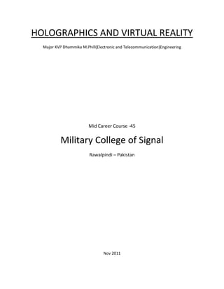 HOLOGRAPHICS AND VIRTUAL REALITY
Major KVP Dhammika M.Phill(Electronic and Telecommunication)Engineering
Mid Career Course -45
Military College of Signal
Rawalpindi – Pakistan
Nov 2011
 