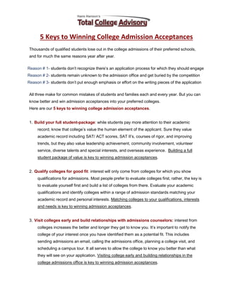 5 Keys to Winning College Admission Acceptances
Thousands of qualified students lose out in the college admissions of their preferred schools,
and for much the same reasons year after year.
Reason # 1- students don’t recognize there’s an application process for which they should engage
Reason # 2- students remain unknown to the admission office and get buried by the competition
Reason # 3- students don’t put enough emphasis or effort on the writing pieces of the application
All three make for common mistakes of students and families each and every year. But you can
know better and win admission acceptances into your preferred colleges.
Here are our 5 keys to winning college admission acceptances.
1. Build your full student-package: while students pay more attention to their academic
record, know that college’s value the human element of the applicant. Sure they value
academic record including SAT/ ACT scores, SAT II’s, courses of rigor, and improving
trends, but they also value leadership achievement, community involvement, volunteer
service, diverse talents and special interests, and overseas experience. Building a full
student package of value is key to winning admission acceptances.
2. Qualify colleges for good fit: interest will only come from colleges for which you show
qualifications for admissions. Most people prefer to evaluate colleges first, rather, the key is
to evaluate yourself first and build a list of colleges from there. Evaluate your academic
qualifications and identify colleges within a range of admission standards matching your
academic record and personal interests. Matching colleges to your qualifications, interests
and needs is key to winning admission acceptances.
3. Visit colleges early and build relationships with admissions counselors: interest from
colleges increases the better and longer they get to know you. It’s important to notify the
college of your interest once you have identified them as a potential fit. This includes
sending admissions an email, calling the admissions office, planning a college visit, and
scheduling a campus tour. It all serves to allow the college to know you better than what
they will see on your application. Visiting college early and building relationships in the
college admissions office is key to winning admission acceptances.
 