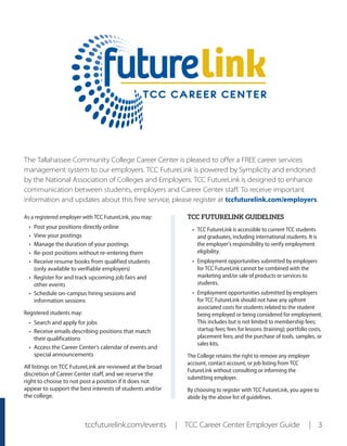 tccfuturelink.com/events | TCC Career Center Employer Guide | 3
The Tallahassee Community College Career Center is pleased to offer a FREE career services
management system to our employers. TCC FutureLink is powered by Symplicity and endorsed
by the National Association of Colleges and Employers. TCC FutureLink is designed to enhance
communication between students, employers and Career Center staff. To receive important
information and updates about this free service, please register at tccfuturelink.com/employers.
As a registered employer with TCC FutureLink, you may:
•	 Post your positions directly online
•	 View your postings
•	 Manage the duration of your postings
•	 Re‐post positions without re‐entering them
•	 Receive resume books from qualified students
(only available to verifiable employers)
•	 Register for and track upcoming job fairs and
other events
•	 Schedule on-campus hiring sessions and
information sessions
Registered students may:
•	 Search and apply for jobs
•	 Receive emails describing positions that match
their qualifications
•	 Access the Career Center’s calendar of events and
special announcements
All listings on TCC FutureLink are reviewed at the broad
discretion of Career Center staff, and we reserve the
right to choose to not post a position if it does not
appear to support the best interests of students and/or
the college.
TCC FUTURELINK GUIDELINES
•	 TCC FutureLink is accessible to current TCC students
and graduates, including international students. It is
the employer’s responsibility to verify employment
eligibility.
•	 Employment opportunities submitted by employers
for TCC FutureLink cannot be combined with the
marketing and/or sale of products or services to
students.
•	 Employment opportunities submitted by employers
for TCC FutureLink should not have any upfront
associated costs for students related to the student
being employed or being considered for employment.
This includes but is not limited to membership fees;
startup fees; fees for lessons (training); portfolio costs,
placement fees; and the purchase of tools, samples, or
sales kits.
The College retains the right to remove any employer
account, contact account, or job listing from TCC
FutureLink without consulting or informing the
submitting employer.
By choosing to register with TCC FutureLink, you agree to
abide by the above list of guidelines.
 