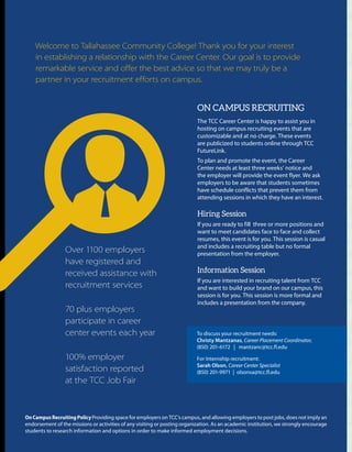 To discuss your recruitment needs:
Christy Mantzanas, Career Placement Coordinator,
(850) 201-6172 | mantzanc@tcc.fl.edu
For Internship recruitment:
Sarah Olson, Career Center Specialist
(850) 201-9971 | olsonsa@tcc.fl.edu
OnCampusRecruitingPolicyProviding space for employers on TCC’s campus, and allowing employers to post jobs, does not imply an
endorsement of the missions or activities of any visiting or posting organization. As an academic institution, we strongly encourage
students to research information and options in order to make informed employment decisions.
Over 1100 employers
have registered and
received assistance with
recruitment services
70 plus employers
participate in career
center events each year
100% employer
satisfaction reported
at the TCC Job Fair
Welcome to Tallahassee Community College! Thank you for your interest
in establishing a relationship with the Career Center. Our goal is to provide
remarkable service and offer the best advice so that we may truly be a
partner in your recruitment efforts on campus.
ON CAMPUS RECRUITING
The TCC Career Center is happy to assist you in
hosting on campus recruiting events that are
customizable and at no charge. These events
are publicized to students online through TCC
FutureLink.
To plan and promote the event, the Career
Center needs at least three weeks’ notice and
the employer will provide the event flyer. We ask
employers to be aware that students sometimes
have schedule conflicts that prevent them from
attending sessions in which they have an interest.
Hiring Session
If you are ready to fill three or more positions and
want to meet candidates face to face and collect
resumes, this event is for you. This session is casual
and includes a recruiting table but no formal
presentation from the employer.
Information Session
If you are interested in recruiting talent from TCC
and want to build your brand on our campus, this
session is for you. This session is more formal and
includes a presentation from the company.
 