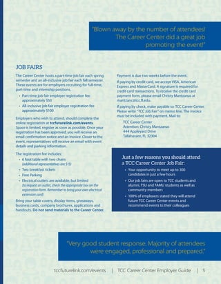 JOB FAIRS
The Career Center hosts a part-time job fair each spring
semester and an all-inclusive job fair each fall semester.
These events are for employers recruiting for full‐time,
part‐time and internship positions.
•	 Part-time job fair employer registration fee
approximately $50
•	 All-inclusive job fair employer registration fee
approximately $100
Employers who wish to attend, should complete the
online registration at tccfuturelink.com/events.
Space is limited, register as soon as possible. Once your
registration has been approved, you will receive an
email confirmation notice and an invoice. Closer to the
event, representatives will receive an email with event
details and parking information.
The registration fee includes:
•	 6 foot table with two chairs
(additional representatives are $15)
•	 Two breakfast tickets
•	 Free Parking
•	 Electrical outlets are available, but limited
(to request an outlet, check the appropriate box on the
registration form. Remember to bring your own electrical
extension cord)
Bring your table covers, display items, giveaways,
business cards, company brochures, applications and
handouts. Do not send materials to the Career Center.
Payment is due two weeks before the event.
If paying by credit card, we accept VISA, American
Express and MasterCard. A signature is required for
credit card transactions. To receive the credit card
payment form, please email Christy Mantzanas at
mantzanc@tcc.fl.edu.
If paying by check, make payable to: TCC Career Center.
Please write “TCC Job Fair” on memo line. The invoice
must be included with payment. Mail to:
TCC Career Center
Attention: Christy Mantzanas
444 Appleyard Drive
Tallahassee, FL 32304
Just a few reasons you should attend
a TCC Career Center Job Fair:
•	 Your opportunity to meet up to 300
candidates in just a few hours
•	 Our job fairs are open to TCC students and
alumni, FSU and FAMU students as well as
community members
•	 100% of employers stated they will attend
future TCC Career Center events and
recommend events to their colleagues
tccfuturelink.com/events | TCC Career Center Employer Guide | 5
“Very good student response. Majority of attendees
were engaged, professional and prepared.”
“Blown away by the number of attendees!
The Career Center did a great job
promoting the event!”
 