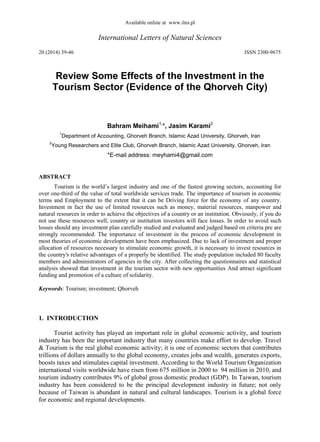 Available online at www.ilns.pl
International Letters of Natural Sciences
20 (2014) 39-46 ISSN 2300-9675
Review Some Effects of the Investment in the
Tourism Sector (Evidence of the Qhorveh City)
Bahram Meihami1,
*, Jasim Karami2
1
Department of Accounting, Ghorveh Branch, Islamic Azad University, Ghorveh, Iran
2
Young Researchers and Elite Club, Ghorveh Branch, Islamic Azad University, Ghorveh, Iran
*E-mail address: meyhami4@gmail.com
ABSTRACT
Tourism is the world’s largest industry and one of the fastest growing sectors, accounting for
over one-third of the value of total worldwide services trade. The importance of tourism in economic
terms and Employment to the extent that it can be Driving force for the economy of any country.
Investment in fact the use of limited resources such as money, material resources, manpower and
natural resources in order to achieve the objectives of a country or an institution. Obviously, if you do
not use these resources well, country or institution investors will face losses. In order to avoid such
losses should any investment plan carefully studied and evaluated and judged based on criteria pre are
strongly recommended. The importance of investment in the process of economic development in
most theories of economic development have been emphasized. Due to lack of investment and proper
allocation of resources necessary to stimulate economic growth, it is necessary to invest resources in
the country's relative advantages of a properly be identified. The study population included 80 faculty
members and administrators of agencies in the city. After collecting the questionnaires and statistical
analysis showed that investment in the tourism sector with new opportunities And attract significant
funding and promotion of a culture of solidarity.
Keywords: Tourism; investment; Qhorveh
1. INTRODUCTION
Tourist activity has played an important role in global economic activity, and tourism
industry has been the important industry that many countries make effort to develop. Travel
& Tourism is the real global economic activity; it is one of economic sectors that contributes
trillions of dollars annually to the global economy, creates jobs and wealth, generates exports,
boosts taxes and stimulates capital investment. According to the World Tourism Organization
international visits worldwide have risen from 675 million in 2000 to 44 million in 2010, and
tourism industry contributes 9% of global gross domestic product (GDP). In Taiwan, tourism
industry has been considered to be the principal development industry in future; not only
because of Taiwan is abundant in natural and cultural landscapes. Tourism is a global force
for economic and regional developments.
 