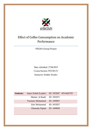 Effect of Coffee Consumption on Academic
Performance
PSY201 Group Project
Date submitted: 27/06/2015
Course/Section: PSY201/51
Instructor: Smitha Sivadev
Students: Anam Sohail (Leader) ID: 1052687 055-6626729
Mariam Al Kaabi ID: 1052871
Yasmeen Mohammed ID: 1049067
Zein Mohammad ID: 1052027
Ghumsha Najmal ID: 1049049
 