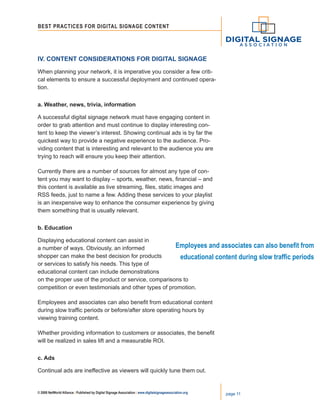 © 2008 NetWorld Alliance | Published by Digital Signage Association | www.digitalsignageassociation.org page 11
Best Practices for DIGITAL SIGNAGE CONTENT
IV. Content Considerations for Digital Signage
When planning your network, it is imperative you consider a few criti-
cal elements to ensure a successful deployment and continued opera-
tion.
a. Weather, news, trivia, information
A successful digital signage network must have engaging content in
order to grab attention and must continue to display interesting con-
tent to keep the viewer’s interest. Showing continual ads is by far the
quickest way to provide a negative experience to the audience. Pro-
viding content that is interesting and relevant to the audience you are
trying to reach will ensure you keep their attention.
Currently there are a number of sources for almost any type of con-
tent you may want to display – sports, weather, news, financial – and
this content is available as live streaming, files, static images and
RSS feeds, just to name a few. Adding these services to your playlist
is an inexpensive way to enhance the consumer experience by giving
them something that is usually relevant.
b. Education
Displaying educational content can assist in
a number of ways. Obviously, an informed
shopper can make the best decision for products
or services to satisfy his needs. This type of
educational content can include demonstrations
on the proper use of the product or service, comparisons to
competition or even testimonials and other types of promotion.
Employees and associates can also benefit from educational content
during slow traffic periods or before/after store operating hours by
viewing training content.
Whether providing information to customers or associates, the benefit
will be realized in sales lift and a measurable ROI.
c. Ads
Continual ads are ineffective as viewers will quickly tune them out.
Employees and associates can also benefit from
educational content during slow traffic periods
 