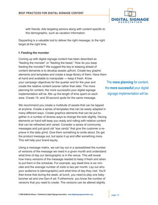 © 2008 NetWorld Alliance | Published by Digital Signage Association | www.digitalsignageassociation.org page 13
Best Practices for DIGITAL SIGNAGE CONTENT
	 with friends. Ads targeting seniors along with content specific to
	 this demographic, such as vacation information.
Dayparting is a valuable tool to deliver the right message, to the right
target at the right time.
f. Feeding the monster
Coming up with digital signage content has been described as
“feeding the monster” or “feeding the beast.” How do you keep
feeding the monster? We suggest the key to keeping ahead of
content demands is to develop assets upfront. Create key graphic
elements and templates and create a large library of them. Have them
at hand and available to manipulate — keep it fresh. Know
your campaign objectives for the quarter and for the year and
create the relative content sooner rather than later. The more
planning for content, the more successful your digital signage
implementation will be. Mix up the length of time spent on each
area. Create 15- and 30-second spots for the same message.
We recommend you create a multitude of assets that can be tapped
at anytime. Create a series of templates that can be easily adapted in
many different ways. Create graphics elements that can be put to-
gether in a number of diverse ways to change the look slightly. Having
elements on hand will keep you ready and rolling with relative content
that can be refreshed and varied. Consider a series of community
messages and just good old “eye candy” that give the customer a re-
prieve in the daily grind. Give them something to smile about. Do get
the product message out, but spice it up and offer something more.
This will help your brand equity.
Using a message matrix, we can lay out in a spreadsheet the number
of versions of the message we need in a given month and understand
what time of day our demographic is in the venue. This will reveal
how many versions of the message needed to keep it fresh and when
to put them in the schedule. For example, say dwell time is six min-
utes and the average number of visits is two per month. Lay out who
your audience is (demographic) and what time of day they visit. You’ll
then know that during the week, at lunch, you need to play one baby
boomer ad and one Gen-X ad. Furthermore, you know the number of
versions that you need to create. The versions can be altered slightly
The more planning for content,
the more successful your digital
signage implementation will be.
 