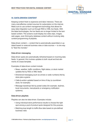 © 2008 NetWorld Alliance | Published by Digital Signage Association | www.digitalsignageassociation.org page 17
Best Practices for DIGITAL SIGNAGE CONTENT
VI. Data-Driven Content
Keeping content fresh is expensive and labor intensive. There are
many cost-effective content sources for subscription on the internet.
Make sure to use content management technology that allows for
easy data integration such as through RSS or XML live feeds. With
the latest technologies, the live feeds are no longer limited to the text-
based content. The screens could display live video clips, images,
web pages, even third-party database content without involving daily
content-programming of playlists.
Data-driven content — content that is automatically assembled or up-
dated based on external business rules or data sources — is one way
to “feed the monster.”
Data-driven messaging	
Data-driven spots are automatically refreshed based on incoming data
feeds. In general, this involves updates to both visual and text ele-
ments of a base template.
Examples of data-driven content include:
•	News, weather, traffic conditions, flight status, or stock market
	 updates fed by RSS or XML feeds
•	Directional messaging (such as arrows or aisle numbers) fed by
	 store plan-o-grams
•	Calls-to-action updated based on time of day (a countdown
	 clock, for example)
•	Message backdrops fed by postal codes (for example, skylines,
	 local monuments, menuboards or emergency notification
	 systems).
Data-driven playlists
Playlists can also be data-driven. Examples include:
•	Using individual store performance results to choose the right
	 spot among a pool of product spots designed for this purpose.
•	Matching loop length to traffic-flow data based on pre-defined
	 business rules
 