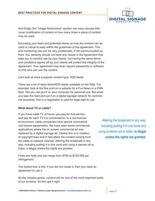 © 2008 NetWorld Alliance | Published by Digital Signage Association | www.digitalsignageassociation.org page 21
Best Practices for DIGITAL SIGNAGE CONTENT
And finally, the “Usage Restrictions” section can have clauses that
cover modification of content or how many times a piece of content
may be used.
Educating your team and potential clients on how the content can be
used is critical to keep within the guidelines of the agreement. This
and monitoring use can be very problematic, if not communicated up
front. You certainly should not have any clause in the agreement that
asks you to monitor use by your clients, but having the same terms
and conditions signed off by your clients will protect the integrity of the
agreement. Your agreement may even require passwords or software
to limit who can use the content.
Let’s look at more a popular content type: RSS feeds.
There are a lot of news feeds/RSS feeds available on the Web. For
example, look at the fine print on a website for a Fox News or a CNN
feed. Yes you can put it on your computer for personal use. But when
you take the feed and put it on a digital signage network for commer-
cial purposes, that is a negotiated or paid-for legal right to use.
What about TV or cable?
If you have cable TV at home, you pay for that service
and pay for each TV it is connected to. In a commercial
environment, cable companies have special commercial
use license agreements. We have seen some commercial
applications where the on screen commercial ad was
replaced by a digital signage ad. Clearly this is in violation
of copyright laws and in fact alters the content coming from
the cable or network channel. Altering the broadcast in any
way, including putting it in one zone and using a banner ad or
ticker, is illegal unless the rights are granted.
Fines are hefty and can range from $750 to $150,000 per
infringement.
The bottom line is this: if you did not create it, then you need an
agreement to use it.
As the industry grows, content will be one of the most important parts
of our screens. So let’s get it right.
Altering the broadcast in any way,
including putting it in one zone and
using a banner ad or ticker, is illegal
unless the rights are granted.
 