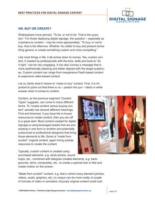 © 2008 NetWorld Alliance | Published by Digital Signage Association | www.digitalsignageassociation.org page 22
Best Practices for DIGITAL SIGNAGE CONTENT
VIII. Buy or Create?
Shakespeare once penned, “To be, or not to be. That is the ques-
tion.” For those deploying digital signage, the question – especially as
it pertains to content – may be more appropriately: “To buy, or not to
buy: that is the dilemma. Whether ’tis nobler to buy and present some-
thing generic or create something custom and more compelling.”
Like most things in life, it all comes down to money. Yes, custom con-
tent, if created by professionals with the time, skills and tools to “do
it right,” can be very engaging. It can also convey a message that is
more aesthetically pleasing and better aligned with the target audienc-
es. Custom content can range from inexpensive Flash-based content
to expensive video-based content.
Let us clarify what it means to “make or buy” content. First, it is im-
portant to point out that there is no – pardon the pun – black or white
answer when it comes to content.
Content, as the previous segment “Content
Types” suggests, can come in many different
forms. To “create content versus buying con-
tent” actually has several different meanings.
First and foremost, if you have the in-house
resources to create content, then you are off
to a great start. Most content created for digital
signage is using leveraged assets that are pre-
existing in one form or another and potentially
outsourced to professional designers that bring
those elements to life. Some is “made from
scratch” original content, again hiring outside
resources to create the content.
Typically, custom content is created using
purchased elements, e.g. stock photos, sound
loops, etc., combined with designer-created elements, e.g. back-
grounds, skins, composites, etc., to create a special look or feel and
create motion on the screen.
“Made from scratch” content, e.g. that in which every element (photos,
videos, audio, graphics, etc.) is unique can be more costly. A couple
of minutes of video or animation of purely original content could cost
 