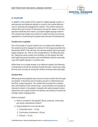 © 2008 NetWorld Alliance | Published by Digital Signage Association | www.digitalsignageassociation.org page 29
Best Practices for DIGITAL SIGNAGE CONTENT
X. Playlist
In addition to the quality of the content on digital signage screens, a
well planned and balanced playlist is crucial in the overall effective-
ness in reaching and engaging the viewers. The content relevancy,
content flow and number of impressions during the viewer’s visit are
important attributes that make a successful digital signage network.
The content loop length and content mix within the loop are two key
ingredients in constructing the playlist (see General Considerations).
Content mix in playlist
One of the goals of a good content mix is to capture the attention of
the audience and to engage the viewers for the longest possible time.
Remember ROO? This will drive the ultimate playlist with loop length,
target audience, etc. One on the considerations is shuffling the play-
list. Taking the same content and shuffling it in the playlist will help
with highly frequented locations and will definitely help the associate
cope with digital signage in a positive way.
While there is no simple answer to an effective playlist, the following
considerations should be carefully thought through in planning a play-
list and even as early as during the network business planning stage.
Content flow
Well-programmed playlists also ensures smooth content flow through-
out playlist. It should be part of creative process in determining con-
tent flow or play sequence. The content flow includes the consider-
ation and balance of the content topic, visual transition and spread of
important content in the playlist. A playlist with well-arranged content
sequences and a good content-mix balance will certainly increase the
average viewer engaging time.
What is included?
a.	What is included in the playlist? Brand, products, community,
	 eye candy, educational content?
b.	Typical playlist for a six-minute loop:
	 1.	 Corporate brand – 15 sec.
	 2.	 Community involvement –30 sec.
	 3.	 Product – 15 sec.
 