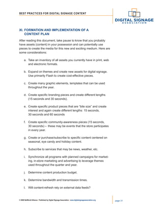 © 2008 NetWorld Alliance | Published by Digital Signage Association | www.digitalsignageassociation.org page 31
Best Practices for DIGITAL SIGNAGE CONTENT
XI.	Formation and Implementation of a
	 Content Plan
After reading this document, take pause to know that you probably
have assets (content) in your possession and can potentially use
pieces to create the media for this new and exciting medium. Here are
some considerations:
a.	 Take an inventory of all assets you currently have in print, web
	 and electronic formats.
b.	 Expand on themes and create new assets for digital signage.
	 Use primarily Flash to create cost-effective pieces.
c.	 Create many graphic elements, templates that can be used
	 throughout the year.
d.	 Create specific branding pieces and create different lengths
	 (15 seconds and 30 seconds).
e.	 Create specific product pieces that are “bite size” and create
	 interest and again create different lengths: 15 seconds,
	 30 seconds and 60 seconds
f.	 Create specific community-awareness pieces (15 seconds,
	 30 seconds) –	 these may be events that the store participates
	 in every year.
g.	 Create or purchase/subscribe to specific content centered on
	 seasonal, eye candy and holiday content.
h.	 Subscribe to services that may be news, weather, etc.
i.	 Synchronize all programs with planned campaigns for market-
	 ing, in-store marketing and advertising to leverage themes
	 used throughout the quarter and year.
j.	 Determine content production budget.
k.	 Determine bandwidth and transmission times.
l.	 Will content-refresh rely on external data feeds?
 
