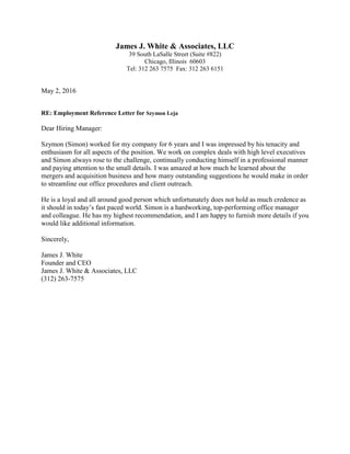 James J. White & Associates, LLC
39 South LaSalle Street (Suite #822)
Chicago, Illinois 60603
Tel: 312 263 7575 Fax: 312 263 6151
May 2, 2016
RE: Employment Reference Letter for Szymon Leja
Dear Hiring Manager:
Szymon (Simon) worked for my company for 6 years and I was impressed by his tenacity and
enthusiasm for all aspects of the position. We work on complex deals with high level executives
and Simon always rose to the challenge, continually conducting himself in a professional manner
and paying attention to the small details. I was amazed at how much he learned about the
mergers and acquisition business and how many outstanding suggestions he would make in order
to streamline our office procedures and client outreach.
He is a loyal and all around good person which unfortunately does not hold as much credence as
it should in today’s fast paced world. Simon is a hardworking, top-performing office manager
and colleague. He has my highest recommendation, and I am happy to furnish more details if you
would like additional information.
Sincerely,
James J. White
Founder and CEO
James J. White & Associates, LLC
(312) 263-7575
 