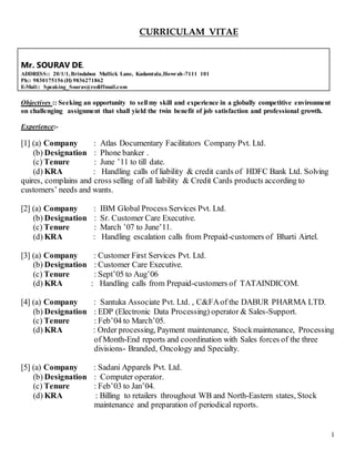 1
CURRICULAM VITAE
Mr. SOURAV DE.
ADDRESS:: 20/1/1,Brindabon Mullick Lane, Kadamtala,Howrah-7111 101
Ph:: 9830175156 (H) 9836271862
E-Mail:: Speaking_Sourav@rediffmail.com
Objectives :: Seeking an opportunity to sell my skill and experience in a globally competitive environment
on challenging assignment that shall yield the twin benefit of job satisfaction and professional growth.
Experience:-
[1] (a) Company : Atlas Documentary Facilitators Company Pvt. Ltd.
(b) Designation : Phone banker .
(c) Tenure : June ’11 to till date.
(d) KRA : Handling calls of liability & credit cards of HDFC Bank Ltd. Solving
quires, complains and cross selling of all liability & Credit Cards products according to
customers’ needs and wants.
[2] (a) Company : IBM Global Process Services Pvt. Ltd.
(b) Designation : Sr. Customer Care Executive.
(c) Tenure : March ’07 to June’11.
(d) KRA : Handling escalation calls from Prepaid-customers of Bharti Airtel.
[3] (a) Company : Customer First Services Pvt. Ltd.
(b) Designation : Customer Care Executive.
(c) Tenure : Sept’05 to Aug’06
(d) KRA : Handling calls from Prepaid-customers of TATAINDICOM.
[4] (a) Company : Santuka Associate Pvt. Ltd. , C&FAof the DABUR PHARMA LTD.
(b) Designation : EDP (Electronic Data Processing) operator & Sales-Support.
(c) Tenure : Feb’04 to March’05.
(d) KRA : Order processing, Payment maintenance, Stockmaintenance, Processing
of Month-End reports and coordination with Sales forces of the three
divisions- Branded, Oncology and Specialty.
[5] (a) Company : Sadani Apparels Pvt. Ltd.
(b) Designation : Computer operator.
(c) Tenure : Feb’03 to Jan’04.
(d) KRA : Billing to retailers throughout WB and North-Eastern states, Stock
maintenance and preparation of periodical reports.
 