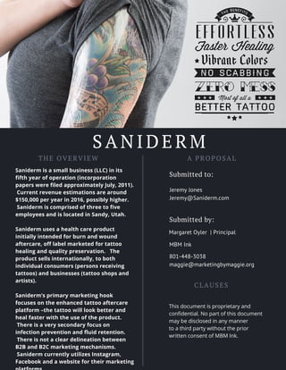 SANIDERM
THE OVERVIEW
Saniderm is a small business (LLC) in its
fifth year of operation (incorporation
papers were filed approximately July, 2011).
Current revenue estimations are around
$150,000 per year in 2016, possibly higher.
Saniderm is comprised of three to five
employees and is located in Sandy, Utah.
Saniderm uses a health care product
initially intended for burn and wound
aftercare, off label marketed for tattoo
healing and quality preservation. The
product sells internationally, to both
individual consumers (persons receiving
tattoos) and businesses (tattoo shops and
artists).
Saniderm’s primary marketing hook
focuses on the enhanced tattoo aftercare
platform –the tattoo will look better and
heal faster with the use of the product.
There is a very secondary focus on
infection prevention and fluid retention.
There is not a clear delineation between
B2B and B2C marketing mechanisms.
Saniderm currently utilizes Instagram,
Facebook and a website for their marketing
A PROPOSAL
Submitted to:
Jeremy Jones
Jeremy@Saniderm.com
Margaret Oyler | Principal
CLAUSES
MBM Ink
801-448-3038
maggie@marketingbymaggie.org
Submitted by:
This document is proprietary and
confidential. No part of this document
may be disclosed in any manner
to a third party without the prior
written consent of MBM Ink.
 