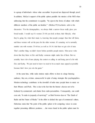 10
is a group of individuals whose value can neither be proved nor disproved through proof.
In addition, McKee’s support of the public sphere parallels the mission of the MIX when
addressing that the commitment to equality "be open to the forms of culture with which
different members of the public are familiar." (McKee 97) Kachinske adds to this
discussion: “For the demographics, we always think a narrow focus really gives you
broad results. I would say it’s women 25-44: you look at them, their lifestyle, what
they’re going for, what their music is, knowing that people younger than that will listen,
and those women will set the pace for the older women. It’s amazing we’re normally
number one with women 35-64 too, as well as 18-34. And then we get a lot of men.
That’s another thing we didn’t know before portable people meters. Men never write
down that they listen to Eric and Kathy: someone might make fun of them. But we
actuality hear a lot of men playing the contest or calling in and being part of a bit with
Eric and Kathy. We just need to know we need to be as much mass appeal as possible
because that’s how you win the game.”
At the same time, while radio stations make efforts to draw in a large listening
audience, they are, at times, unsuccessful in spite of using strategies like psychographics.
Modern technology contributes to the downfall of radio since people listen to music on
their iPhones and iPods. This is due to the fact that the listener chooses not to be
bothered by commercials and chatter from radio personalities. Consequently, one could
even ask, “Is radio in jeopardy of surviving?” as Matt Newton does in “The Death of
Radio and the Future of Media.” In the effort to defend this type of commercial culture,
Habermas states that “the point of the public sphere is for competing voices to come
together presenting different positions; …the voices heard in the public sphere must be
 