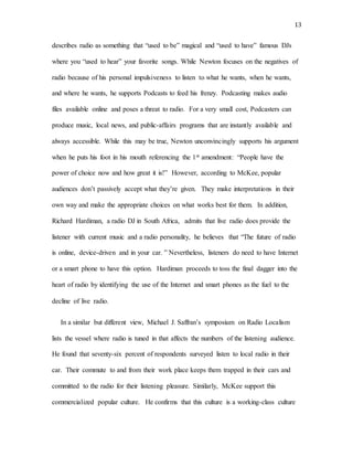 13
describes radio as something that “used to be” magical and “used to have” famous DJs
where you “used to hear” your favorite songs. While Newton focuses on the negatives of
radio because of his personal impulsiveness to listen to what he wants, when he wants,
and where he wants, he supports Podcasts to feed his frenzy. Podcasting makes audio
files available online and poses a threat to radio. For a very small cost, Podcasters can
produce music, local news, and public-affairs programs that are instantly available and
always accessible. While this may be true, Newton unconvincingly supports his argument
when he puts his foot in his mouth referencing the 1st amendment: “People have the
power of choice now and how great it is!” However, according to McKee, popular
audiences don’t passively accept what they’re given. They make interpretations in their
own way and make the appropriate choices on what works best for them. In addition,
Richard Hardiman, a radio DJ in South Africa, admits that live radio does provide the
listener with current music and a radio personality, he believes that “The future of radio
is online, device-driven and in your car. ” Nevertheless, listeners do need to have Internet
or a smart phone to have this option. Hardiman proceeds to toss the final dagger into the
heart of radio by identifying the use of the Internet and smart phones as the fuel to the
decline of live radio.
In a similar but different view, Michael J. Saffran’s symposium on Radio Localism
lists the vessel where radio is tuned in that affects the numbers of the listening audience.
He found that seventy-six percent of respondents surveyed listen to local radio in their
car. Their commute to and from their work place keeps them trapped in their cars and
committed to the radio for their listening pleasure. Similarly, McKee support this
commercialized popular culture. He confirms that this culture is a working-class culture
 