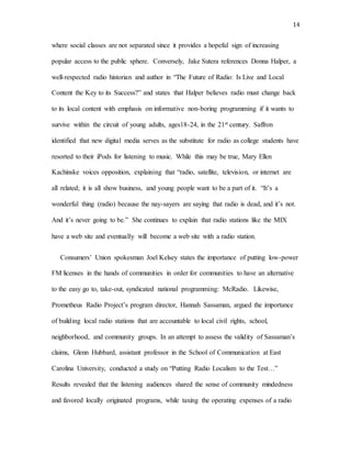 14
where social classes are not separated since it provides a hopeful sign of increasing
popular access to the public sphere. Conversely, Jake Sutera references Donna Halper, a
well-respected radio historian and author in “The Future of Radio: Is Live and Local
Content the Key to its Success?” and states that Halper believes radio must change back
to its local content with emphasis on informative non-boring programming if it wants to
survive within the circuit of young adults, ages18-24, in the 21st century. Saffron
identified that new digital media serves as the substitute for radio as college students have
resorted to their iPods for listening to music. While this may be true, Mary Ellen
Kachinske voices opposition, explaining that “radio, satellite, television, or internet are
all related; it is all show business, and young people want to be a part of it. “It’s a
wonderful thing (radio) because the nay-sayers are saying that radio is dead, and it’s not.
And it’s never going to be.” She continues to explain that radio stations like the MIX
have a web site and eventually will become a web site with a radio station.
Consumers’ Union spokesman Joel Kelsey states the importance of putting low-power
FM licenses in the hands of communities in order for communities to have an alternative
to the easy go to, take-out, syndicated national programming: McRadio. Likewise,
Prometheus Radio Project’s program director, Hannah Sassaman, argued the importance
of building local radio stations that are accountable to local civil rights, school,
neighborhood, and community groups. In an attempt to assess the validity of Sassaman’s
claims, Glenn Hubbard, assistant professor in the School of Communication at East
Carolina University, conducted a study on “Putting Radio Localism to the Test…”
Results revealed that the listening audiences shared the sense of community mindedness
and favored locally originated programs, while taxing the operating expenses of a radio
 